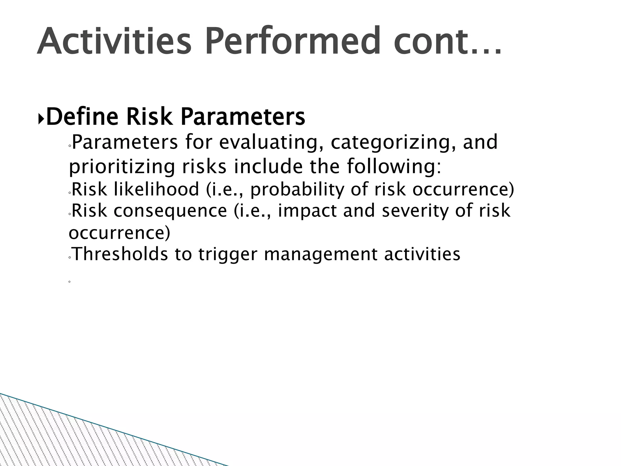 Activities Performed cont…

Define   Risk Parameters
  Parameters for evaluating, categorizing, and
  ◦

  prioritizing risks include the following:
  ◦Risk likelihood (i.e., probability of risk occurrence)
  ◦Risk consequence (i.e., impact and severity of risk

  occurrence)
  ◦Thresholds to trigger management activities

  ◦
 