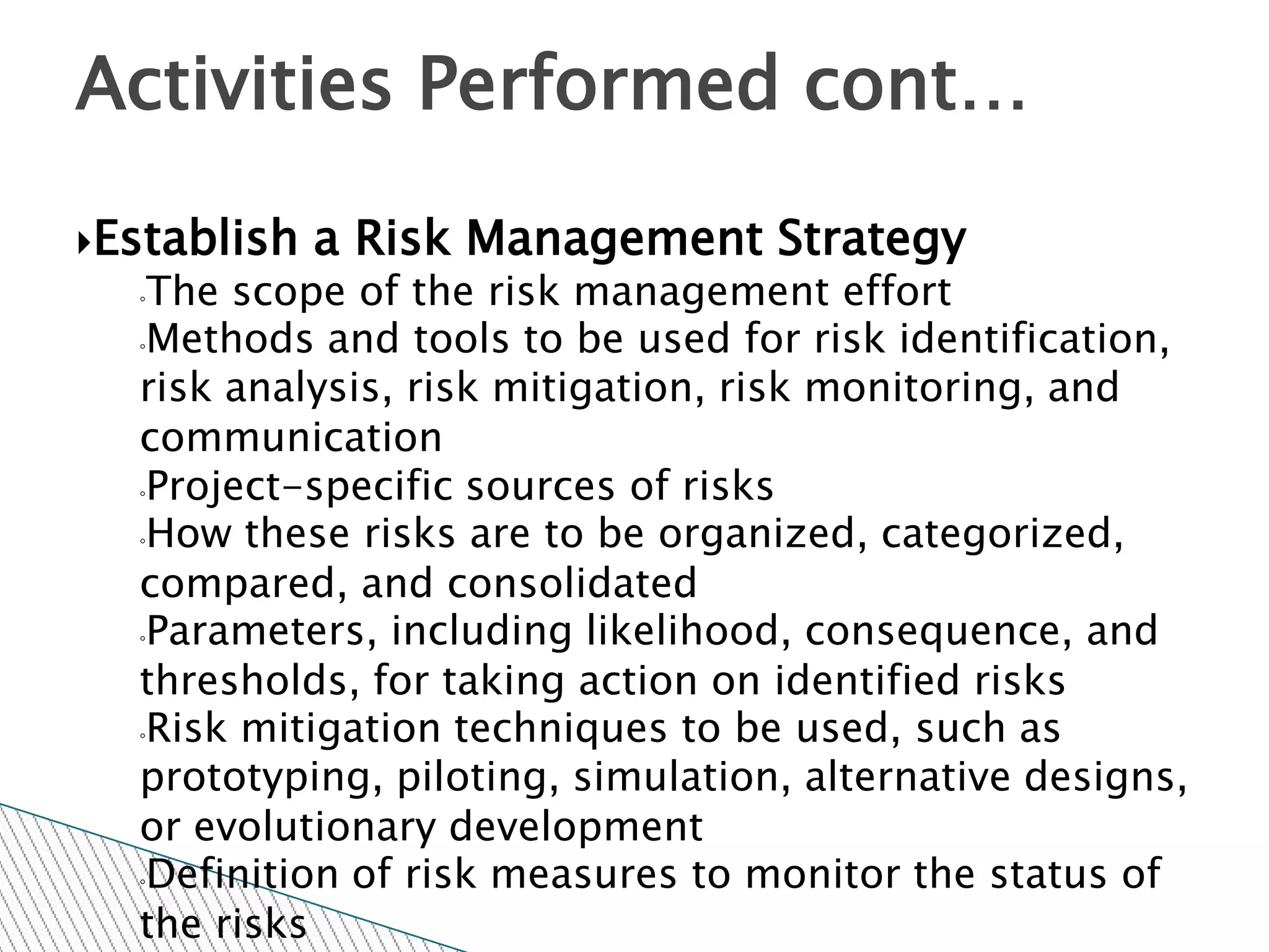 Activities Performed cont…

Establish   a Risk Management Strategy
  ◦The scope of the risk management effort
  ◦Methods and tools to be used for risk identification,

  risk analysis, risk mitigation, risk monitoring, and
  communication
  ◦Project-specific sources of risks

  ◦How these risks are to be organized, categorized,

  compared, and consolidated
  ◦Parameters, including likelihood, consequence, and

  thresholds, for taking action on identified risks
  ◦Risk mitigation techniques to be used, such as

  prototyping, piloting, simulation, alternative designs,
  or evolutionary development
  ◦Definition of risk measures to monitor the status of

  the risks
 