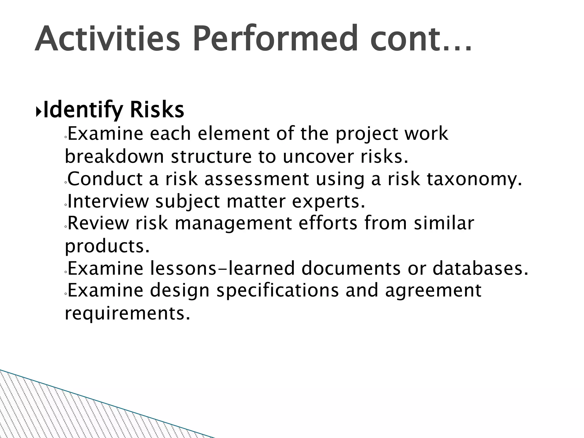 Activities Performed cont…

Identify   Risks
  ◦Examine each element of the project work
  breakdown structure to uncover risks.
  ◦Conduct a risk assessment using a risk taxonomy.

  ◦Interview subject matter experts.

  ◦Review risk management efforts from similar

  products.
  ◦Examine lessons-learned documents or databases.

  ◦Examine design specifications and agreement

  requirements.
 