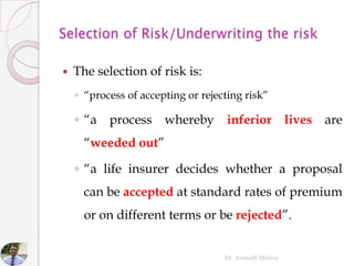  The selection of risk is:
◦ “process of accepting or rejecting risk”
◦ “a process whereby inferior lives are
“weeded out”
◦ “a life insurer decides whether a proposal
can be accepted at standard rates of premium
or on different terms or be rejected”.
Dr. Amitabh Mishra
 