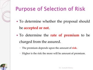  To determine whether the proposal should
be accepted or not.
 To determine the rate of premium to be
charged from the assured.
◦ The premium depends upon the amount of risk.
◦ Higher is the risk the more will be amount of premium.
Dr. Amitabh Mishra
 