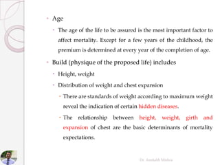 ◦ Age
 The age of the life to be assured is the most important factor to
affect mortality. Except for a few years of the childhood, the
premium is determined at every year of the completion of age.
◦ Build (physique of the proposed life) includes
 Height, weight
 Distribution of weight and chest expansion
 There are standards of weight according to maximum weight
reveal the indication of certain hidden diseases.
 The relationship between height, weight, girth and
expansion of chest are the basic determinants of mortality
expectations.
Dr. Amitabh Mishra
 