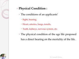 ◦ Physical Condition :
 The conditions of an applicants’
 Sight, hearing,
 Heart, arteries, lungs, tonsils,
 Teeth, kidneys, nervous system, etc.
 The physical condition of the age life proposed
has a direct bearing on the mortality of the life.
Dr. Amitabh Mishra
 