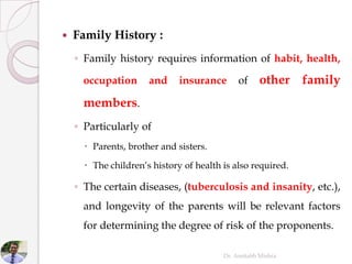  Family History :
◦ Family history requires information of habit, health,
occupation and insurance of other family
members.
◦ Particularly of
 Parents, brother and sisters.
 The children’s history of health is also required.
◦ The certain diseases, (tuberculosis and insanity, etc.),
and longevity of the parents will be relevant factors
for determining the degree of risk of the proponents.
Dr. Amitabh Mishra
 