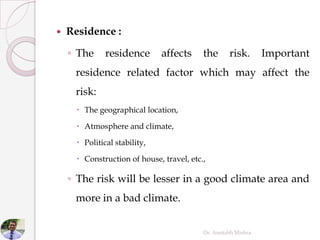  Residence :
◦ The residence affects the risk. Important
residence related factor which may affect the
risk:
 The geographical location,
 Atmosphere and climate,
 Political stability,
 Construction of house, travel, etc.,
◦ The risk will be lesser in a good climate area and
more in a bad climate.
Dr. Amitabh Mishra
 