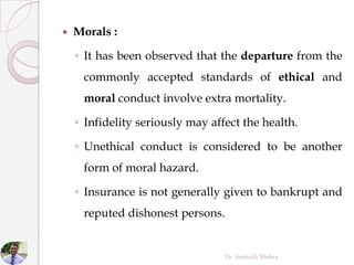  Morals :
◦ It has been observed that the departure from the
commonly accepted standards of ethical and
moral conduct involve extra mortality.
◦ Infidelity seriously may affect the health.
◦ Unethical conduct is considered to be another
form of moral hazard.
◦ Insurance is not generally given to bankrupt and
reputed dishonest persons.
Dr. Amitabh Mishra
 