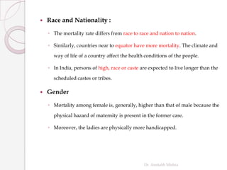  Race and Nationality :
◦ The mortality rate differs from race to race and nation to nation.
◦ Similarly, countries near to equator have more mortality. The climate and
way of life of a country affect the health conditions of the people.
◦ In India, persons of high, race or caste are expected to live longer than the
scheduled castes or tribes.
 Gender
◦ Mortality among female is, generally, higher than that of male because the
physical hazard of maternity is present in the former case.
◦ Moreover, the ladies are physically more handicapped.
Dr. Amitabh Mishra
 
