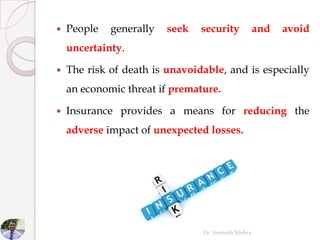  People generally seek security and avoid
uncertainty.
 The risk of death is unavoidable, and is especially
an economic threat if premature.
 Insurance provides a means for reducing the
adverse impact of unexpected losses.
Dr. Amitabh Mishra
 