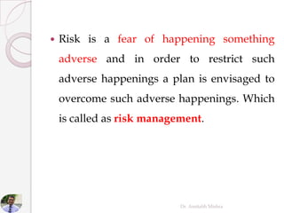  Risk is a fear of happening something
adverse and in order to restrict such
adverse happenings a plan is envisaged to
overcome such adverse happenings. Which
is called as risk management.
Dr. Amitabh Mishra
 