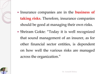 Insurance companies are in the business of
taking risks. Therefore, insurance companies
should be good at managing their own risks.
 Shriram Gokte: “Today it is well recognized
that sound management of an insurer, as for
other financial sector entities, is dependent
on how well the various risks are managed
across the organization.”
Dr. Amitabh Mishra
 