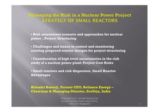 • Risk assessment scenario and approaches for nuclear
power ..Project Structuring
• Challenges and issues in control and monitoring
existing proposed reactor designs for project structuring
Presented by Dr. Himadri Banerji 2nd
Annual Nuclear Power June 21st to
24th 2011 Singapore 1
• Consideration of high level uncertainties in the risk
study of a nuclear power plant: Project Cost Risks
• Small reactors and risk dispersion, Small Reactor
Advantages
Himadri Banerji, Former CEO, Reliance Energy –
Chairman & Managing Director, EcoUrja, India
 