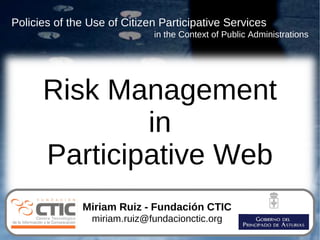 Policies of the Use of Citizen Participative Services
                             in the Context of Public Administrations




      Risk Management
              in
      Participative Web
              Miriam Ruiz - Fundación CTIC
                miriam.ruiz@fundacionctic.org
 