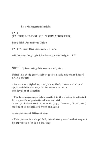 Risk Management Insight
FAIR
(FACTOR ANALYSIS OF INFORMATION RISK)
Basic Risk Assessment Guide
FAIR™ Basic Risk Assessment Guide
All Content Copyright Risk Management Insight, LLC
NOTE: Before using this assessment guide…
Using this guide effectively requires a solid understanding of
FAIR concepts
‣ As with any high-level analysis method, results can depend
upon variables that may not be accounted for at
this level of abstraction
‣ The loss magnitude scale described in this section is adjusted
for a specific organizational size and risk
capacity. Labels used in the scale (e.g., “Severe”, “Low”, etc.)
may need to be adjusted when analyzing
organizations of different sizes
‣ This process is a simplified, introductory version that may not
be appropriate for some analyses
 