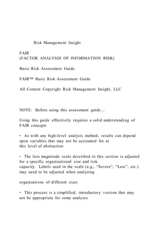 Risk Management Insight
FAIR
(FACTOR ANALYSIS OF INFORMATION RISK)
Basic Risk Assessment Guide
FAIR™ Basic Risk Assessment Guide
All Content Copyright Risk Management Insight, LLC
NOTE: Before using this assessment guide…
Using this guide effectively requires a solid understanding of
FAIR concepts
‣ As with any high-level analysis method, results can depend
upon variables that may not be accounted for at
this level of abstraction
‣ The loss magnitude scale described in this section is adjusted
for a specific organizational size and risk
capacity. Labels used in the scale (e.g., “Severe”, “Low”, etc.)
may need to be adjusted when analyzing
organizations of different sizes
‣ This process is a simplified, introductory version that may
not be appropriate for some analyses
 