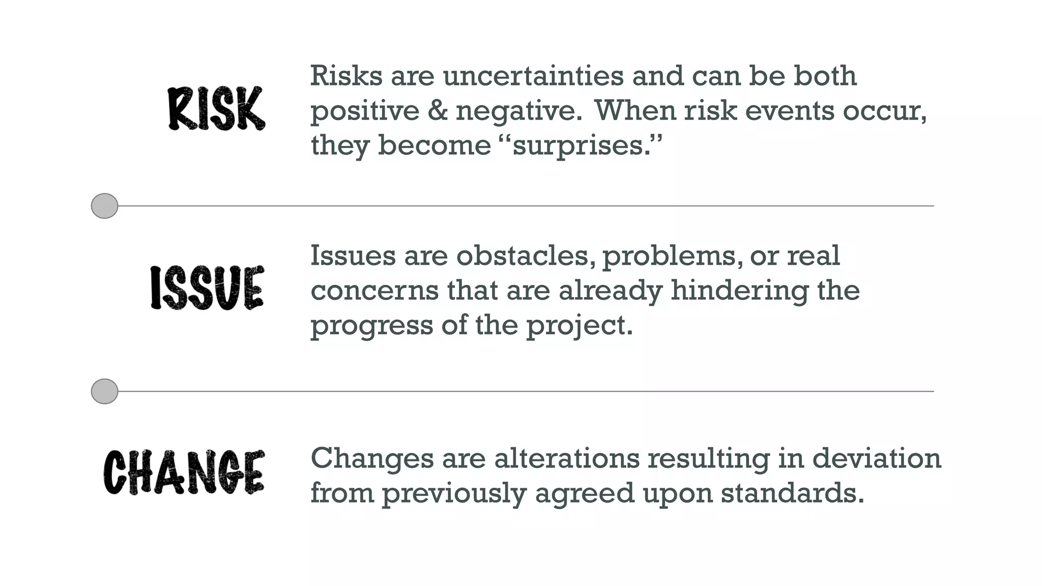 Risks are uncertainties and can be both
positive & negative. When risk events occur,
they become “surprises.”
Issues are obstacles, problems, or real
concerns that are already hindering the
progress of the project.
Changes are alterations resulting in deviation
from previously agreed upon standards.
 