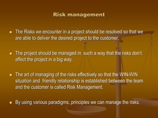 Risk management
 The Risks we encounter in a project should be resolved so that we
are able to deliver the desired project to the customer.
 The project should be managed in such a way that the risks don’t
affect the project in a big way.
 The art of managing of the risks effectively so that the WIN-WIN
situation and friendly relationship is established between the team
and the customer is called Risk Management.
 By using various paradigms, principles we can manage the risks.
 