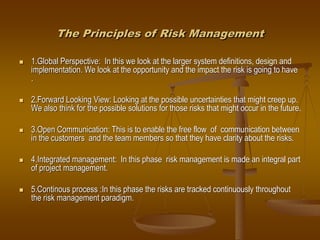 The Principles of Risk Management
 1.Global Perspective: In this we look at the larger system definitions, design and
implementation. We look at the opportunity and the impact the risk is going to have
.
 2.Forward Looking View: Looking at the possible uncertainties that might creep up.
We also think for the possible solutions for those risks that might occur in the future.
 3.Open Communication: This is to enable the free flow of communication between
in the customers and the team members so that they have clarity about the risks.
 4.Integrated management: In this phase risk management is made an integral part
of project management.
 5.Continous process :In this phase the risks are tracked continuously throughout
the risk management paradigm.
 