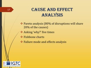Cause And Effect
Analysis
 Pareto analysis (80% of disruptions will share
20% of the causes)
 Asking ‘why?’ five times
 Fishbone charts
 Failure mode and effects analysis
17
 