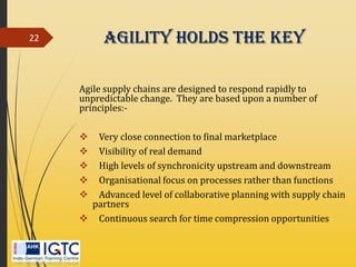 Agility holds the key
Agile supply chains are designed to respond rapidly to
unpredictable change. They are based upon a number of
principles:-
 Very close connection to final marketplace
 Visibility of real demand
 High levels of synchronicity upstream and downstream
 Organisational focus on processes rather than functions
 Advanced level of collaborative planning with supply chain
partners
 Continuous search for time compression opportunities
22
 