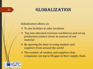 Globalization
Globalization allows us:
 To site facilities in safer locations
 Tap into educated overseas workforces and set up
production centers closer to sources of raw
material
 By opening the door to using vendors and
suppliers from around the world
 The number of vendors and suppliers that
companies can tap to fill gaps in their supply chain.
23
 