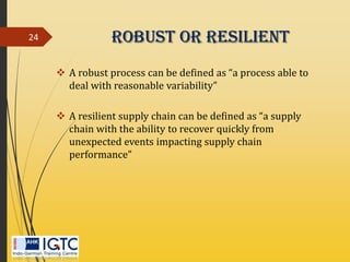Robust Or Resilient
 A robust process can be defined as “a process able to
deal with reasonable variability”
 A resilient supply chain can be defined as “a supply
chain with the ability to recover quickly from
unexpected events impacting supply chain
performance”
24
 