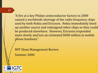 “A fire at a key Philips semiconductor factory in 2000
caused a worldwide shortage of the radio frequency chips
used by both Nokia and Ericsson. Nokia immediately lined
up another source and redesigned other chips so they could
be produced elsewhere. However, Ericsson responded
more slowly and lost an estimated $400 million in mobile
phone handsets.”
MIT Sloan Management Review
Summer 2006
27
 