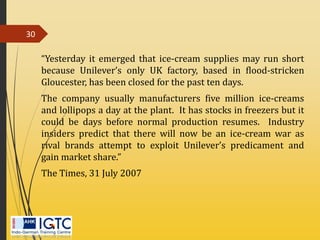 “Yesterday it emerged that ice-cream supplies may run short
because Unilever’s only UK factory, based in flood-stricken
Gloucester, has been closed for the past ten days.
The company usually manufacturers five million ice-creams
and lollipops a day at the plant. It has stocks in freezers but it
could be days before normal production resumes. Industry
insiders predict that there will now be an ice-cream war as
rival brands attempt to exploit Unilever’s predicament and
gain market share.”
The Times, 31 July 2007
30
 