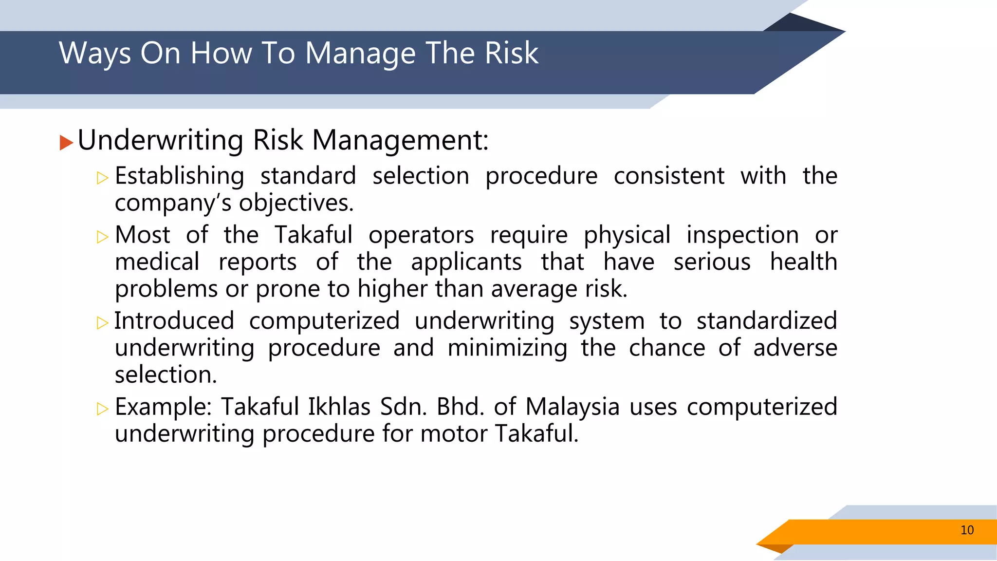 Ways On How To Manage The Risk
Underwriting Risk Management:
 Establishing standard selection procedure consistent with the
company’s objectives.
 Most of the Takaful operators require physical inspection or
medical reports of the applicants that have serious health
problems or prone to higher than average risk.
 Introduced computerized underwriting system to standardized
underwriting procedure and minimizing the chance of adverse
selection.
 Example: Takaful Ikhlas Sdn. Bhd. of Malaysia uses computerized
underwriting procedure for motor Takaful.
10
 