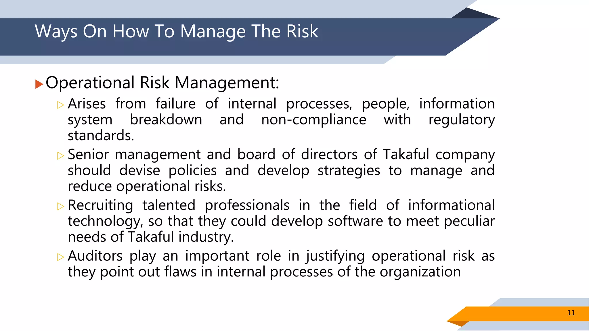 Ways On How To Manage The Risk
Operational Risk Management:
 Arises from failure of internal processes, people, information
system breakdown and non-compliance with regulatory
standards.
 Senior management and board of directors of Takaful company
should devise policies and develop strategies to manage and
reduce operational risks.
 Recruiting talented professionals in the field of informational
technology, so that they could develop software to meet peculiar
needs of Takaful industry.
 Auditors play an important role in justifying operational risk as
they point out flaws in internal processes of the organization
11
 
