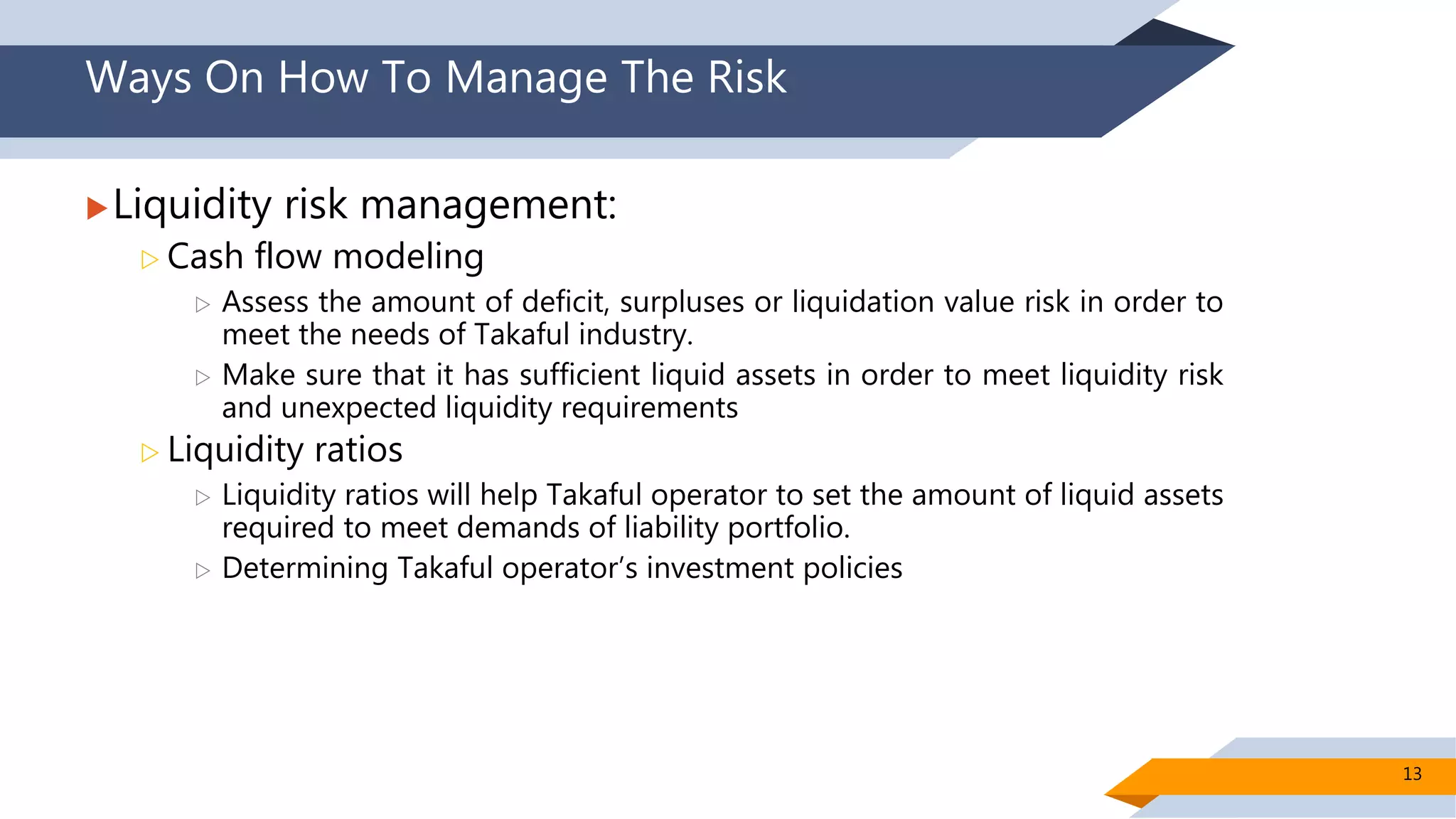 Ways On How To Manage The Risk
Liquidity risk management:
 Cash flow modeling
 Assess the amount of deficit, surpluses or liquidation value risk in order to
meet the needs of Takaful industry.
 Make sure that it has sufficient liquid assets in order to meet liquidity risk
and unexpected liquidity requirements
 Liquidity ratios
 Liquidity ratios will help Takaful operator to set the amount of liquid assets
required to meet demands of liability portfolio.
 Determining Takaful operator’s investment policies
13
 