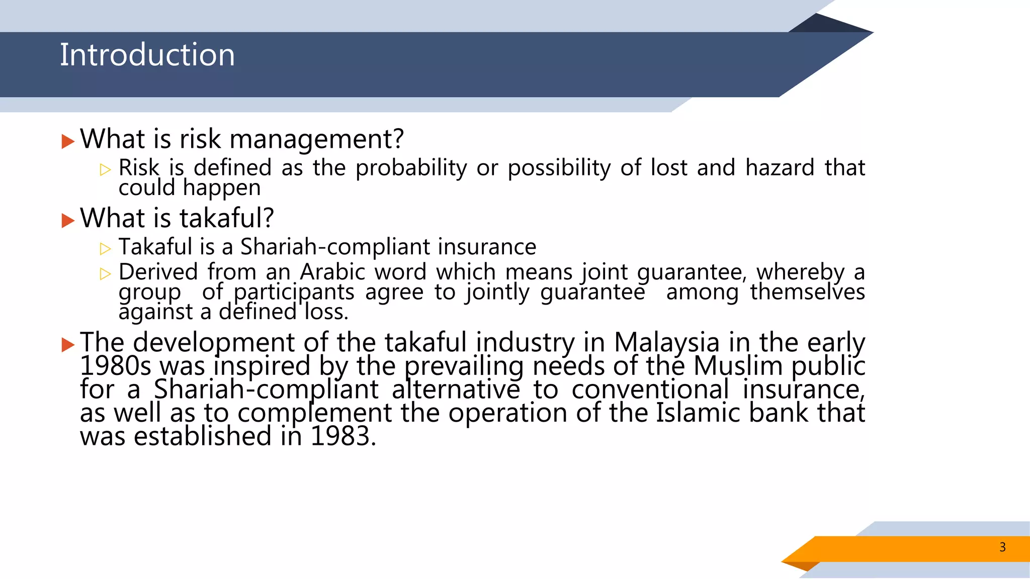 Introduction
 What is risk management?
 Risk is defined as the probability or possibility of lost and hazard that
could happen
 What is takaful?
 Takaful is a Shariah-compliant insurance
 Derived from an Arabic word which means joint guarantee, whereby a
group of participants agree to jointly guarantee among themselves
against a defined loss.
 The development of the takaful industry in Malaysia in the early
1980s was inspired by the prevailing needs of the Muslim public
for a Shariah-compliant alternative to conventional insurance,
as well as to complement the operation of the Islamic bank that
was established in 1983.
3
 