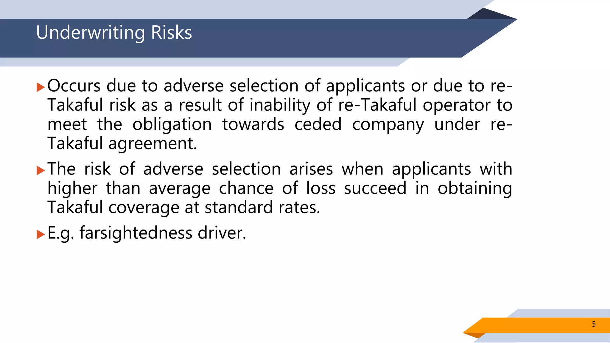 Underwriting Risks
Occurs due to adverse selection of applicants or due to re-
Takaful risk as a result of inability of re-Takaful operator to
meet the obligation towards ceded company under re-
Takaful agreement.
The risk of adverse selection arises when applicants with
higher than average chance of loss succeed in obtaining
Takaful coverage at standard rates.
E.g. farsightedness driver.
5
 