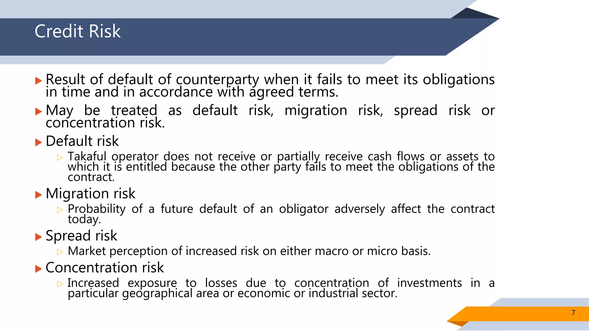 Credit Risk
 Result of default of counterparty when it fails to meet its obligations
in time and in accordance with agreed terms.
 May be treated as default risk, migration risk, spread risk or
concentration risk.
 Default risk
 Takaful operator does not receive or partially receive cash flows or assets to
which it is entitled because the other party fails to meet the obligations of the
contract.
 Migration risk
 Probability of a future default of an obligator adversely affect the contract
today.
 Spread risk
 Market perception of increased risk on either macro or micro basis.
 Concentration risk
 Increased exposure to losses due to concentration of investments in a
particular geographical area or economic or industrial sector.
7
 