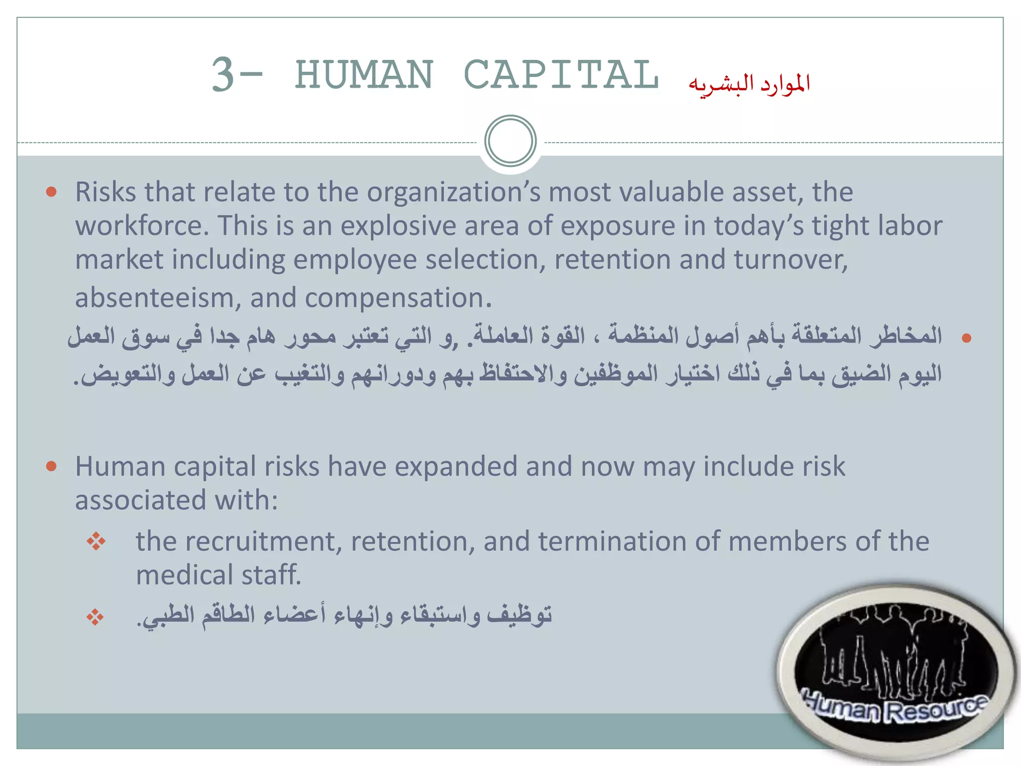 3- HUMAN CAPITAL ‫د‬‫ر‬‫املوا‬‫البشريه‬
 Risks that relate to the organization’s most valuable asset, the
workforce. This is an explosive area of exposure in today’s tight labor
market including employee selection, retention and turnover,
absenteeism, and compensation.
‫العاملة‬ ‫القوة‬ ، ‫المنظمة‬ ‫أصول‬ ‫بأهم‬ ‫المتعلقة‬ ‫المخاطر‬.,‫في‬ ‫جدا‬ ‫هام‬ ‫محور‬ ‫تعتبر‬ ‫التي‬ ‫و‬‫العمل‬ ‫سوق‬
‫والت‬ ‫العمل‬ ‫عن‬ ‫والتغيب‬ ‫ودورانهم‬ ‫بهم‬ ‫واالحتفاظ‬ ‫الموظفين‬ ‫اختيار‬ ‫ذلك‬ ‫في‬ ‫بما‬ ‫الضيق‬ ‫اليوم‬‫عويض‬.
 Human capital risks have expanded and now may include risk
associated with:
 the recruitment, retention, and termination of members of the
medical staff.
 ‫الطبي‬ ‫الطاقم‬ ‫أعضاء‬ ‫وإنهاء‬ ‫واستبقاء‬ ‫توظيف‬.
 