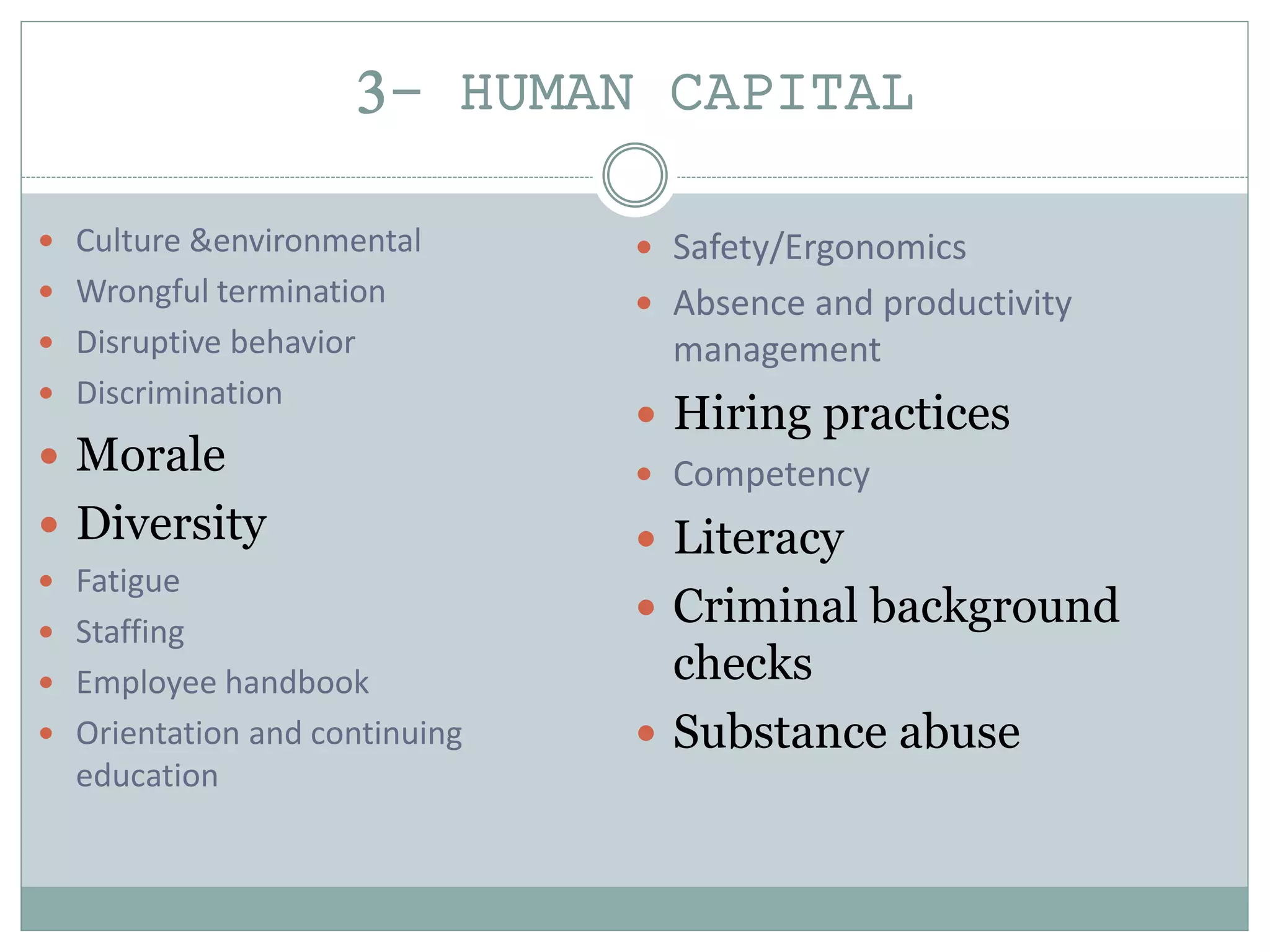 3- HUMAN CAPITAL
 Culture &environmental
 Wrongful termination
 Disruptive behavior
 Discrimination
 Morale
 Diversity
 Fatigue
 Staffing
 Employee handbook
 Orientation and continuing
education
 Safety/Ergonomics
 Absence and productivity
management
 Hiring practices
 Competency
 Literacy
 Criminal background
checks
 Substance abuse
 