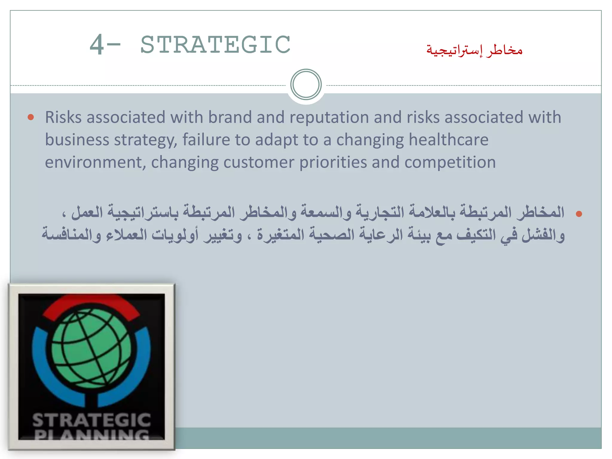4- STRATEGIC ‫اتيجية‬‫ر‬‫إست‬ ‫مخاطر‬
 Risks associated with brand and reputation and risks associated with
business strategy, failure to adapt to a changing healthcare
environment, changing customer priorities and competition
‫العم‬ ‫باستراتيجية‬ ‫المرتبطة‬ ‫والمخاطر‬ ‫والسمعة‬ ‫التجارية‬ ‫بالعالمة‬ ‫المرتبطة‬ ‫المخاطر‬، ‫ل‬
‫العمالء‬ ‫أولويات‬ ‫وتغيير‬ ، ‫المتغيرة‬ ‫الصحية‬ ‫الرعاية‬ ‫بيئة‬ ‫مع‬ ‫التكيف‬ ‫في‬ ‫والفشل‬‫والمنافسة‬
 