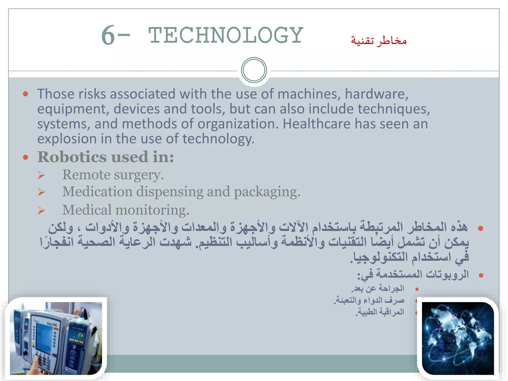 6- TECHNOLOGY ‫تقنية‬ ‫مخاطر‬
 Those risks associated with the use of machines, hardware,
equipment, devices and tools, but can also include techniques,
systems, and methods of organization. Healthcare has seen an
explosion in the use of technology.
 Robotics used in:
 Remote surgery.
 Medication dispensing and packaging.
 Medical monitoring.
‫ولكن‬ ، ‫واألدوات‬ ‫واألجهزة‬ ‫والمعدات‬ ‫واألجهزة‬ ‫اآلالت‬ ‫باستخدام‬ ‫المرتبطة‬ ‫المخاطر‬ ‫هذه‬
‫التنظيم‬ ‫وأساليب‬ ‫واألنظمة‬ ‫التقنيات‬ ‫ا‬ً‫ض‬‫أي‬ ‫تشمل‬ ‫أن‬ ‫يمكن‬.‫الصحي‬ ‫الرعاية‬ ‫شهدت‬‫ا‬ً‫انفجار‬ ‫ة‬
‫التكنولوجيا‬ ‫استخدام‬ ‫في‬.
‫في‬ ‫المستخدمة‬ ‫الروبوتات‬:
‫بعد‬ ‫عن‬ ‫الجراحة‬.
‫والتعبئة‬ ‫الدواء‬ ‫صرف‬.
‫الطبية‬ ‫المراقبة‬.
 