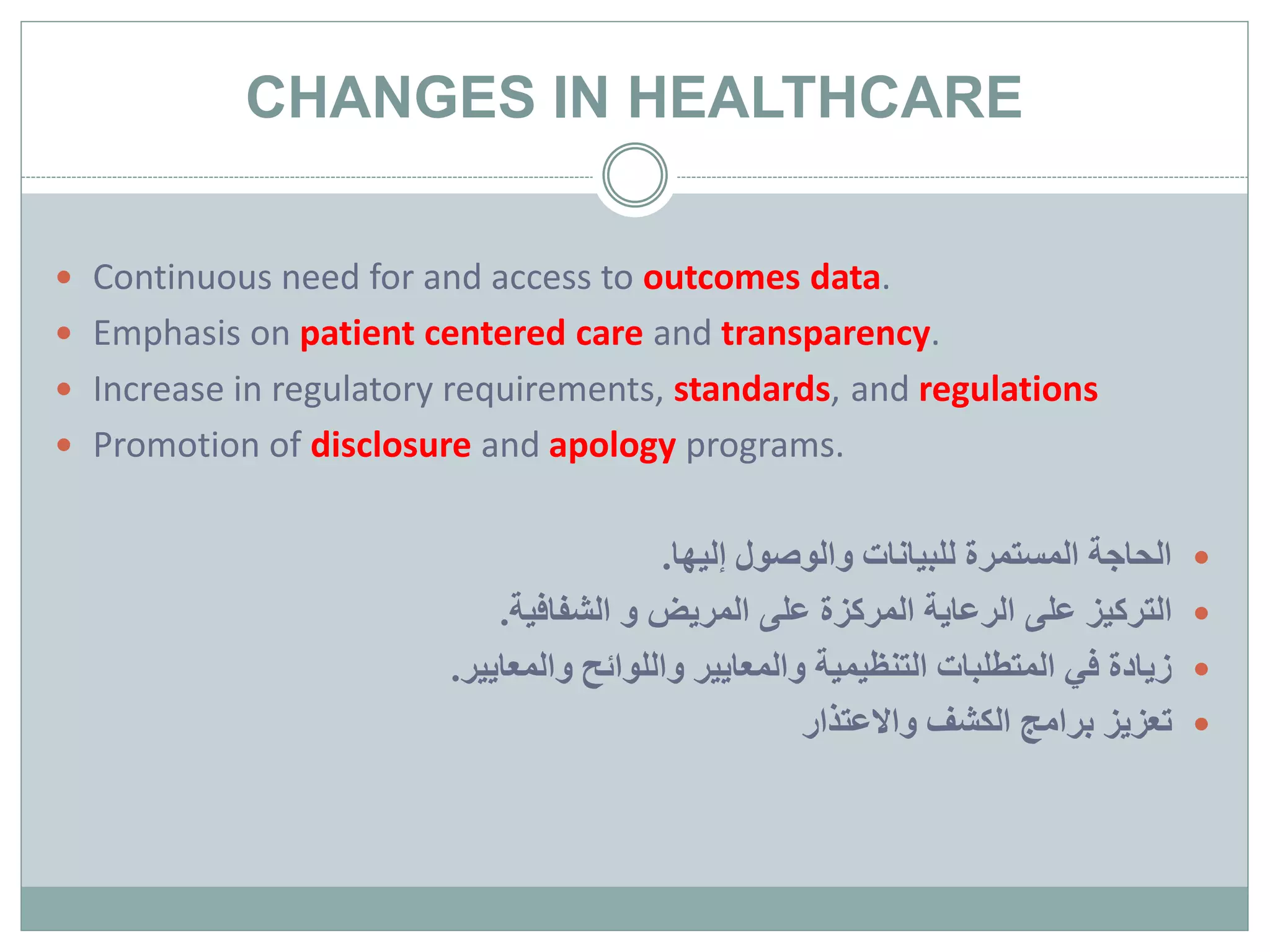 CHANGES IN HEALTHCARE
 Continuous need for and access to outcomes data.
 Emphasis on patient centered care and transparency.
 Increase in regulatory requirements, standards, and regulations
 Promotion of disclosure and apology programs.
‫إليها‬ ‫والوصول‬ ‫للبيانات‬ ‫المستمرة‬ ‫الحاجة‬.
‫المريض‬ ‫على‬ ‫المركزة‬ ‫الرعاية‬ ‫على‬ ‫التركيز‬‫الشفافية‬ ‫و‬.
‫والمعايير‬ ‫واللوائح‬ ‫والمعايير‬ ‫التنظيمية‬ ‫المتطلبات‬ ‫في‬ ‫زيادة‬.
‫واالعتذار‬ ‫الكشف‬ ‫برامج‬ ‫تعزيز‬
 