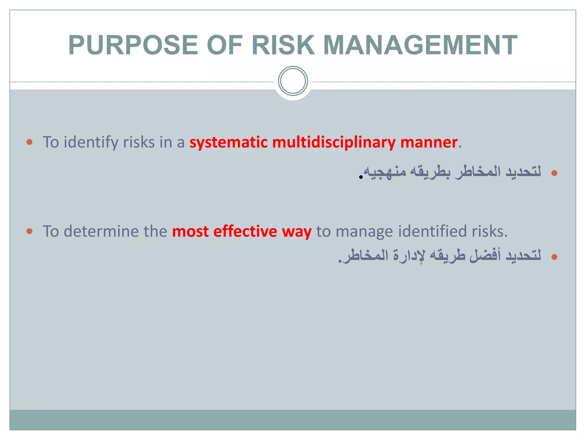 PURPOSE OF RISK MANAGEMENT
 To identify risks in a systematic multidisciplinary manner.
‫منهجيه‬ ‫بطريقه‬ ‫المخاطر‬ ‫لتحديد‬.
 To determine the most effective way to manage identified risks.
‫المخاطر‬ ‫إلدارة‬ ‫طريقه‬ ‫أفضل‬ ‫لتحديد‬.
 