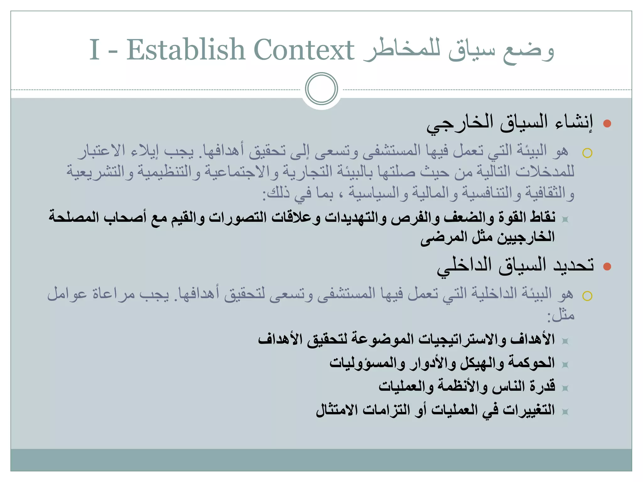 I - Establish Context ‫للمخاطر‬ ‫سياق‬ ‫وضع‬
‫السياق‬ ‫إنشاء‬‫الخارجي‬
‫المستشفى‬ ‫فيها‬ ‫تعمل‬ ‫التي‬ ‫البيئة‬ ‫هو‬‫إلى‬ ‫وتسعى‬‫أهدافها‬ ‫تحقيق‬.‫إيالء‬ ‫يجب‬‫االعتبار‬
‫صلتها‬ ‫حيث‬ ‫من‬ ‫التالية‬ ‫للمدخالت‬‫التجارية‬ ‫بالبيئة‬‫و‬ ‫والتنظيمية‬ ‫واالجتماعية‬‫التشريعية‬
‫والسياسية‬ ‫والمالية‬ ‫والتنافسية‬ ‫والثقافية‬‫بما‬ ،‫ذلك‬ ‫في‬:
‫المصل‬ ‫أصحاب‬ ‫مع‬ ‫والقيم‬ ‫التصورات‬ ‫وعالقات‬ ‫والتهديدات‬ ‫والفرص‬ ‫والضعف‬ ‫القوة‬ ‫نقاط‬‫حة‬
‫المرضى‬ ‫مثل‬ ‫الخارجيين‬
‫الداخلي‬ ‫السياق‬ ‫تحديد‬
‫هو‬‫تعمل‬ ‫التي‬ ‫الداخلية‬ ‫البيئة‬‫المستشفى‬ ‫فيها‬‫أهدافها‬ ‫لتحقيق‬ ‫وتسعى‬.‫يجب‬‫عوامل‬ ‫مراعاة‬
‫مثل‬:
‫األهداف‬ ‫لتحقيق‬ ‫الموضوعة‬ ‫واالستراتيجيات‬ ‫األهداف‬
‫والمسؤوليات‬ ‫واألدوار‬ ‫والهيكل‬ ‫الحوكمة‬
‫والعمليات‬ ‫واألنظمة‬ ‫الناس‬ ‫قدرة‬
‫االمتثال‬ ‫التزامات‬ ‫أو‬ ‫العمليات‬ ‫في‬ ‫التغييرات‬
 