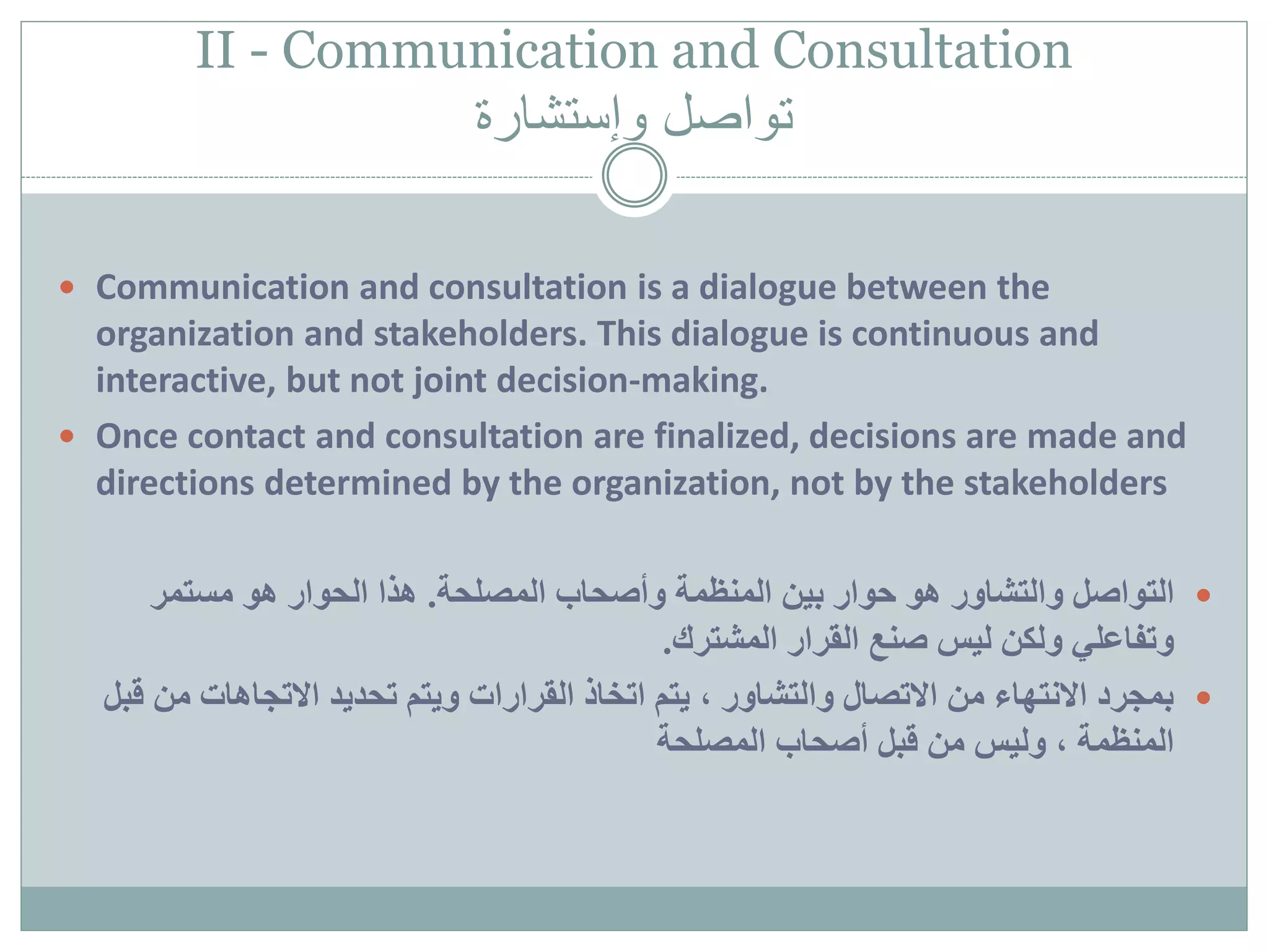 II - Communication and Consultation
‫وإستشارة‬ ‫تواصل‬
 Communication and consultation is a dialogue between the
organization and stakeholders. This dialogue is continuous and
interactive, but not joint decision-making.
 Once contact and consultation are finalized, decisions are made and
directions determined by the organization, not by the stakeholders
‫التواصل‬‫المصلحة‬ ‫وأصحاب‬ ‫المنظمة‬ ‫بين‬ ‫حوار‬ ‫هو‬ ‫والتشاور‬.‫مستمر‬ ‫هو‬ ‫الحوار‬ ‫هذا‬
‫المشترك‬ ‫القرار‬ ‫صنع‬ ‫ليس‬ ‫ولكن‬ ‫وتفاعلي‬.
‫من‬ ‫االتجاهات‬ ‫تحديد‬ ‫ويتم‬ ‫القرارات‬ ‫اتخاذ‬ ‫يتم‬ ، ‫والتشاور‬ ‫االتصال‬ ‫من‬ ‫االنتهاء‬ ‫بمجرد‬‫قبل‬
‫المصلحة‬ ‫أصحاب‬ ‫قبل‬ ‫من‬ ‫وليس‬ ، ‫المنظمة‬
 