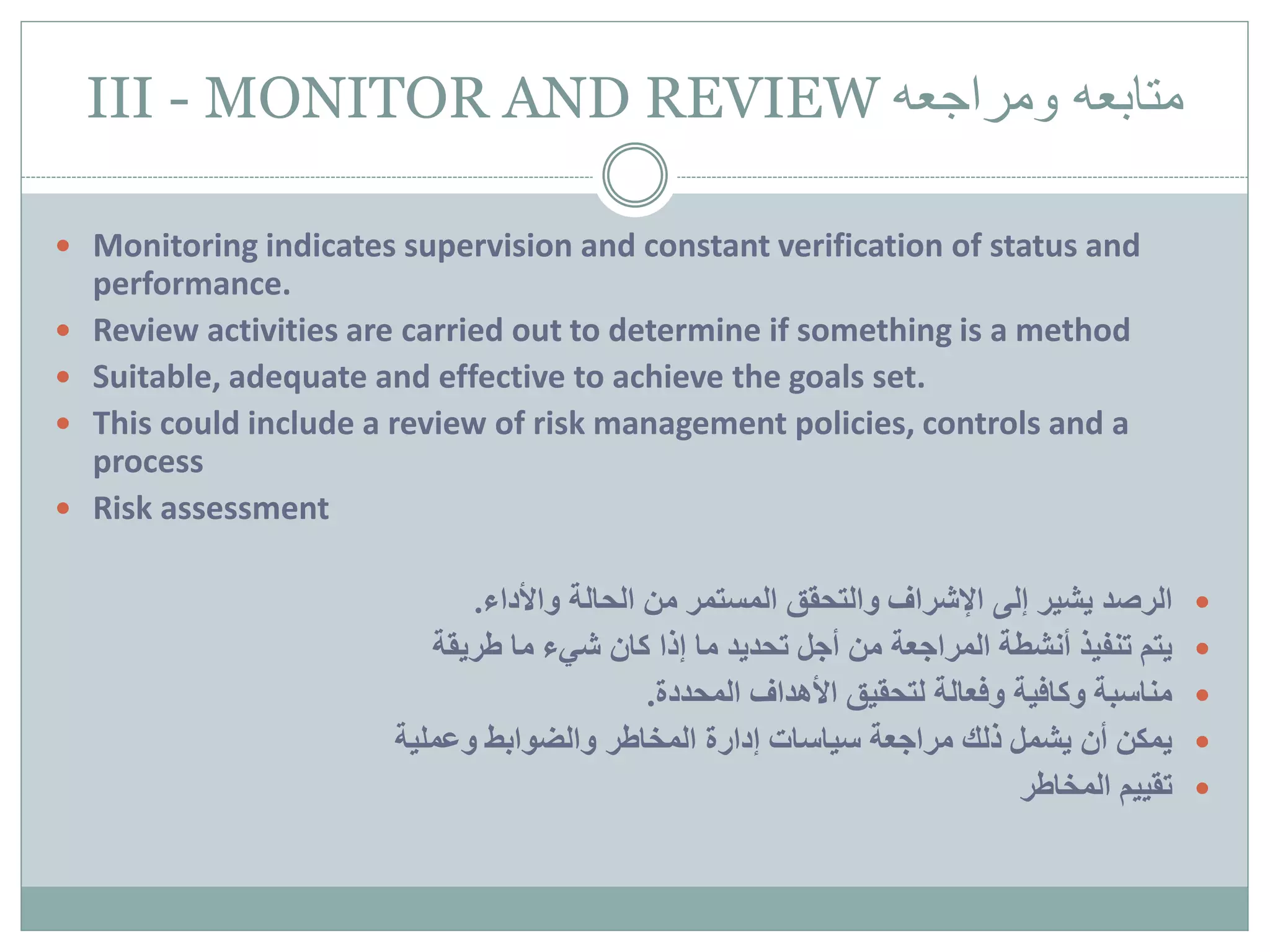 III - MONITOR AND REVIEW ‫متابعه‬‫ومراجعه‬
 Monitoring indicates supervision and constant verification of status and
performance.
 Review activities are carried out to determine if something is a method
 Suitable, adequate and effective to achieve the goals set.
 This could include a review of risk management policies, controls and a
process
 Risk assessment
‫الرصد‬‫واألداء‬ ‫الحالة‬ ‫من‬ ‫المستمر‬ ‫والتحقق‬ ‫اإلشراف‬ ‫إلى‬ ‫يشير‬.
‫طريقة‬ ‫ما‬ ‫شيء‬ ‫كان‬ ‫إذا‬ ‫ما‬ ‫تحديد‬ ‫أجل‬ ‫من‬ ‫المراجعة‬ ‫أنشطة‬ ‫تنفيذ‬ ‫يتم‬
‫المحددة‬ ‫األهداف‬ ‫لتحقيق‬ ‫وفعالة‬ ‫وكافية‬ ‫مناسبة‬.
‫وعملية‬ ‫والضوابط‬ ‫المخاطر‬ ‫إدارة‬ ‫سياسات‬ ‫مراجعة‬ ‫ذلك‬ ‫يشمل‬ ‫أن‬ ‫يمكن‬
‫المخاطر‬ ‫تقييم‬
 