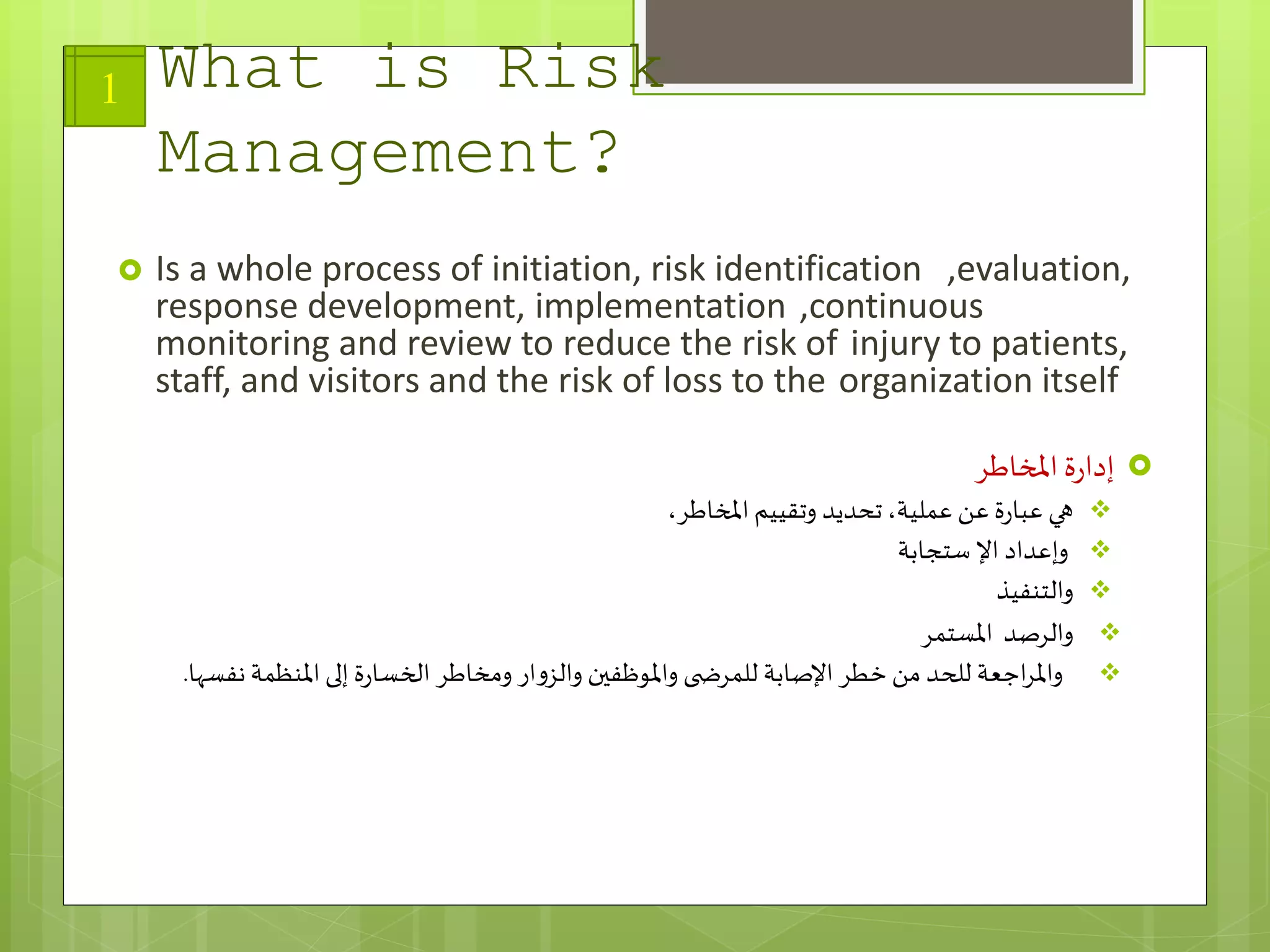 What is Risk
Management?
 Is a whole process of initiation, risk identification ,evaluation,
response development, implementation ,continuous
monitoring and review to reduce the risk of injury to patients,
staff, and visitors and the risk of loss to the organization itself
‫املخاطر‬ ‫ة‬‫ر‬‫إدا‬
،‫املخاطر‬ ‫وتقييم‬ ‫تحديد‬،‫عملية‬ ‫عن‬ ‫ة‬‫ر‬‫عبا‬ ‫هي‬
‫وإعداد‬‫ستجابة‬ ‫اإل‬
‫والتنفيذ‬
‫والرصد‬‫املستمر‬
‫اجعة‬‫ر‬‫وامل‬‫نف‬ ‫املنظمة‬ ‫إلى‬ ‫ة‬‫ر‬‫الخسا‬ ‫ومخاطر‬ ‫ار‬‫و‬‫والز‬ ‫واملوظفين‬ ‫ى‬ ‫للمرض‬ ‫اإلصابة‬ ‫خطر‬‫من‬ ‫للحد‬‫سها‬.
1
 