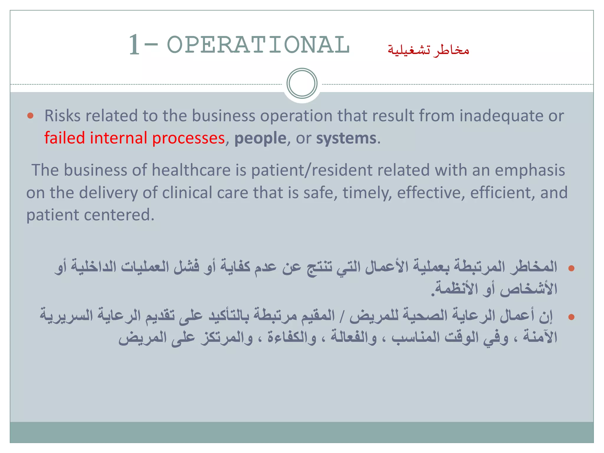 1- OPERATIONAL ‫تشغيلية‬ ‫مخاطر‬
 Risks related to the business operation that result from inadequate or
failed internal processes, people, or systems.
The business of healthcare is patient/resident related with an emphasis
on the delivery of clinical care that is safe, timely, effective, efficient, and
patient centered.
‫بعملية‬ ‫المرتبطة‬ ‫المخاطر‬‫التي‬ ‫األعمال‬‫أو‬ ‫كفاية‬ ‫عدم‬ ‫عن‬ ‫تنتج‬‫العمليات‬ ‫فشل‬‫الداخل‬‫أو‬ ‫ية‬
‫األشخاص‬‫األنظمة‬ ‫أو‬.
‫أعمال‬ ‫إن‬‫الصحية‬ ‫الرعاية‬‫للمريض‬/‫المقيم‬‫بالتأكيد‬ ‫مرتبطة‬‫تقديم‬ ‫على‬‫ال‬ ‫الرعاية‬‫سريرية‬
‫وفي‬ ، ‫اآلمنة‬‫المناسب‬ ‫الوقت‬‫والكفاءة‬ ، ‫والفعالة‬ ،‫والمرتكز‬ ،‫المريض‬ ‫على‬
 