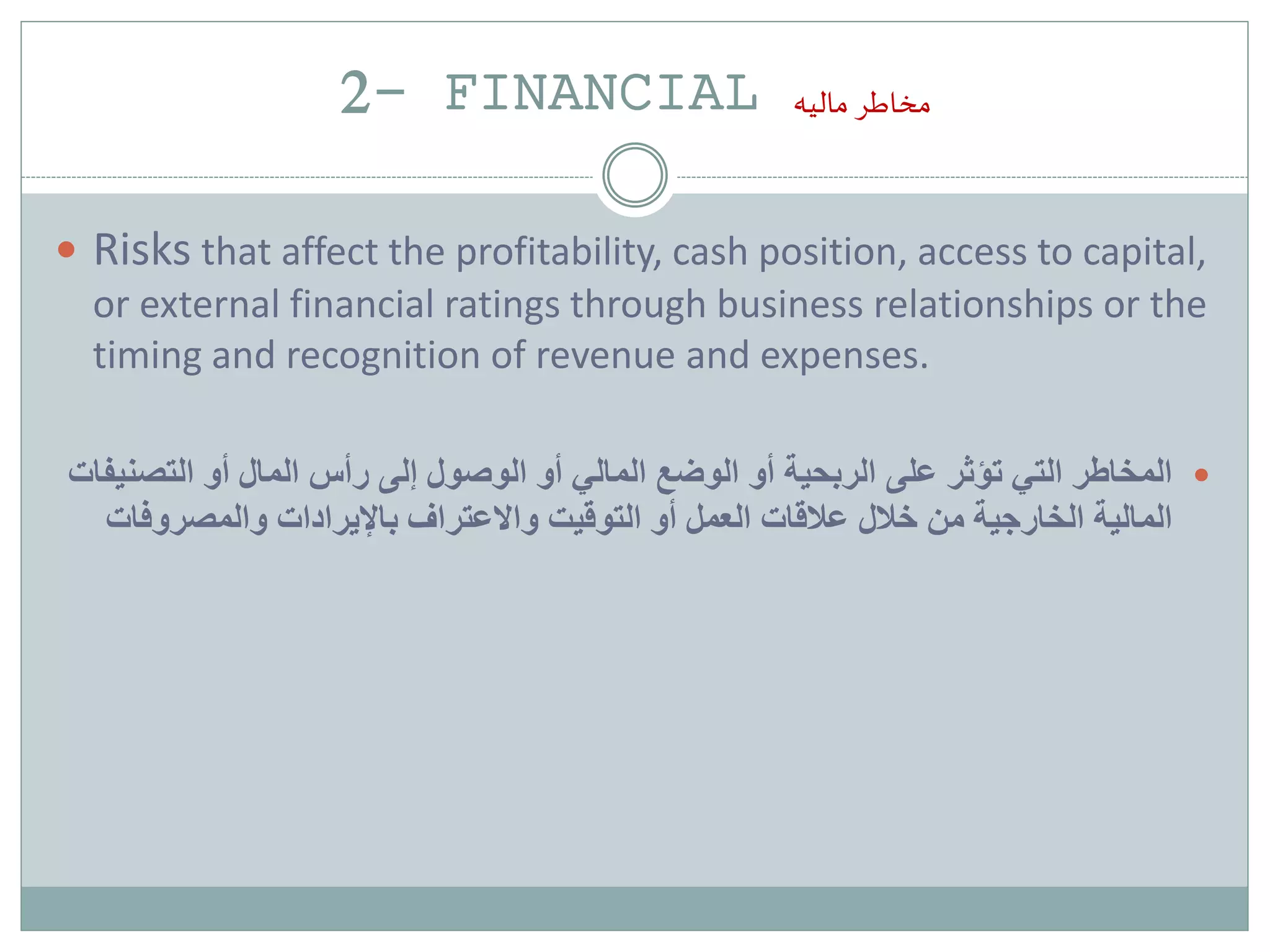 2- FINANCIAL ‫ماليه‬ ‫مخاطر‬
 Risks that affect the profitability, cash position, access to capital,
or external financial ratings through business relationships or the
timing and recognition of revenue and expenses.
‫التصن‬ ‫أو‬ ‫المال‬ ‫رأس‬ ‫إلى‬ ‫الوصول‬ ‫أو‬ ‫المالي‬ ‫الوضع‬ ‫أو‬ ‫الربحية‬ ‫على‬ ‫تؤثر‬ ‫التي‬ ‫المخاطر‬‫يفات‬
‫والمصروفا‬ ‫باإليرادات‬ ‫واالعتراف‬ ‫التوقيت‬ ‫أو‬ ‫العمل‬ ‫عالقات‬ ‫خالل‬ ‫من‬ ‫الخارجية‬ ‫المالية‬‫ت‬
 