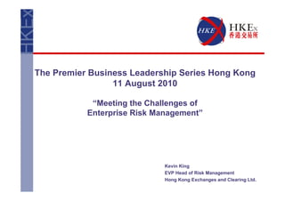 The Premier Business Leadership Series Hong Kong
                 11 August 2010

            “Meeting the Challenges of
           Enterprise Risk Management”




                             Kevin King
                             EVP Head of Risk Management
                             Hong Kong Exchanges and Clearing Ltd.
 