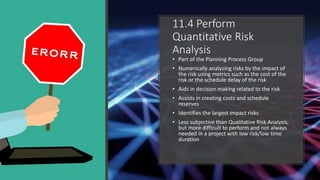 11.4 Perform
Quantitative Risk
Analysis
• Part of the Planning Process Group
• Numerically analyzing risks by the impact o...