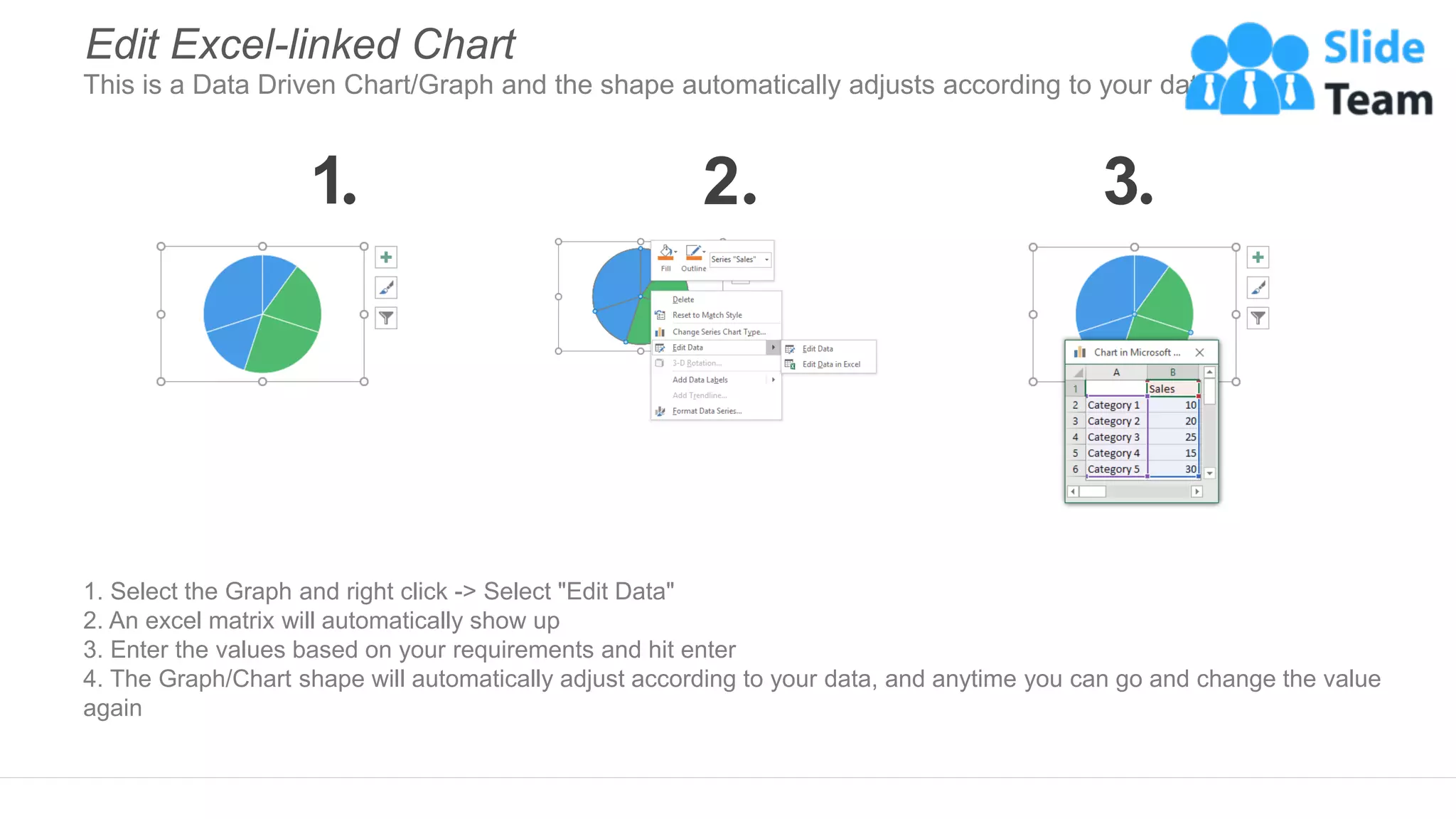 1. Select the Graph and right click -> Select "Edit Data"
2. An excel matrix will automatically show up
3. Enter the values based on your requirements and hit enter
4. The Graph/Chart shape will automatically adjust according to your data, and anytime you can go and change the value
again
Edit Excel-linked Chart
This is a Data Driven Chart/Graph and the shape automatically adjusts according to your data
1 2 3
 