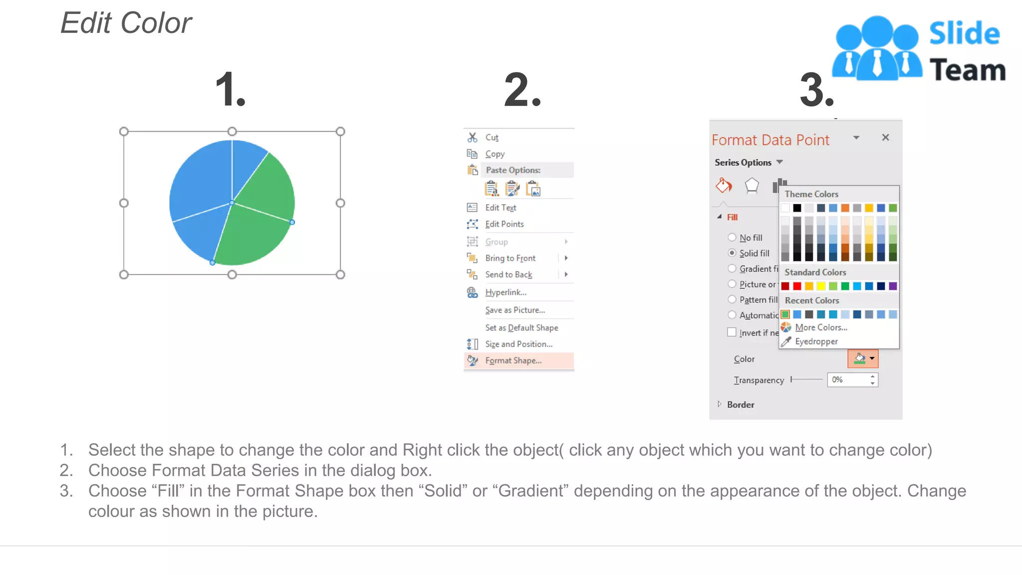Edit Color
1. Select the shape to change the color and Right click the object( click any object which you want to change color)
2. Choose Format Data Series in the dialog box.
3. Choose “Fill” in the Format Shape box then “Solid” or “Gradient” depending on the appearance of the object. Change
colour as shown in the picture.
1 2 3
 