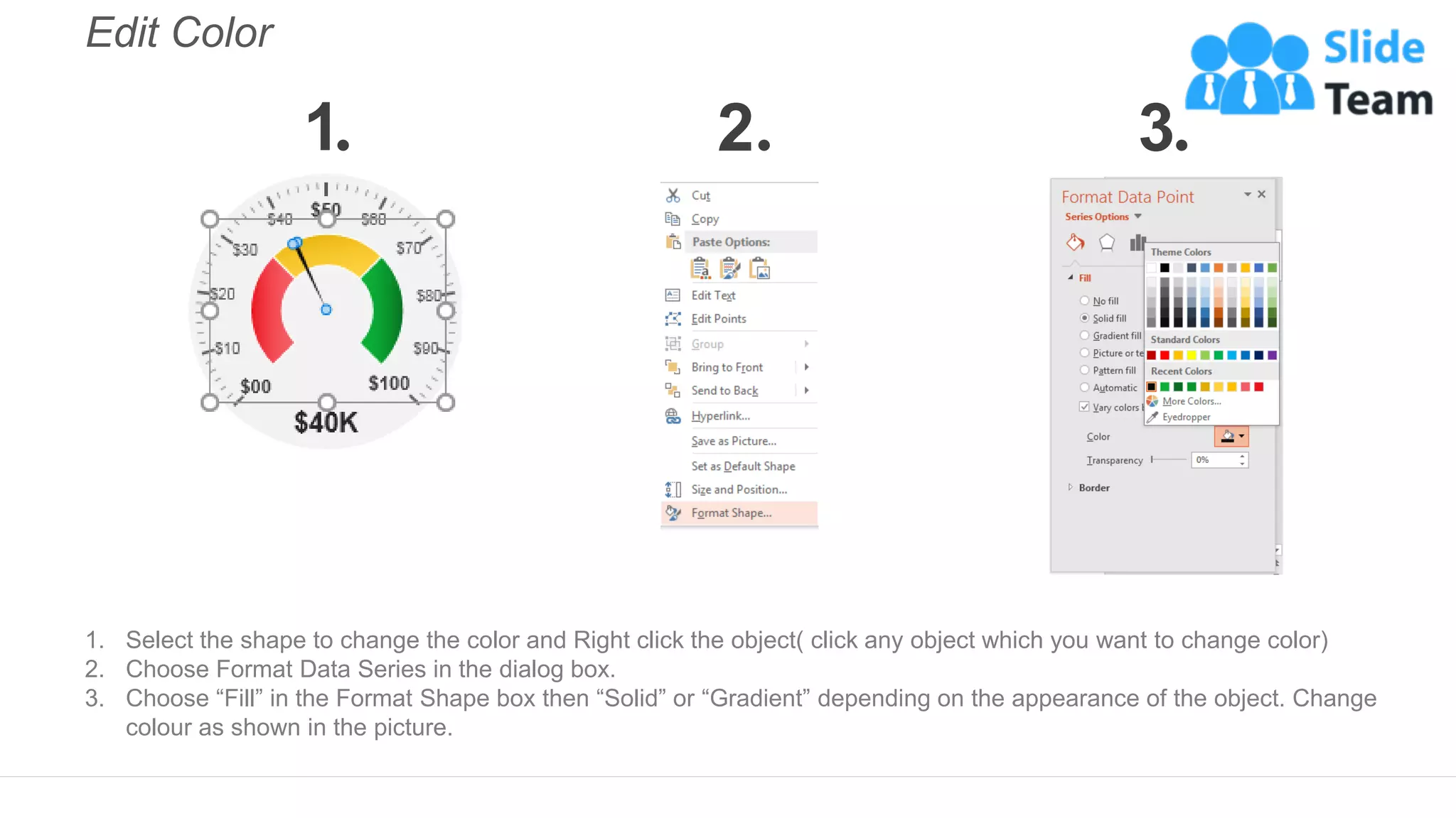 Edit Color
1. Select the shape to change the color and Right click the object( click any object which you want to change color)
2. Choose Format Data Series in the dialog box.
3. Choose “Fill” in the Format Shape box then “Solid” or “Gradient” depending on the appearance of the object. Change
colour as shown in the picture.
1 2 3